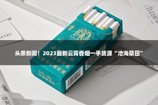 头条新闻！2023最新云霄香烟一手货源“沧海桑田”
