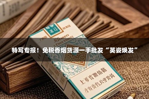 特写专报！免税香烟货源一手批发“英姿焕发”
