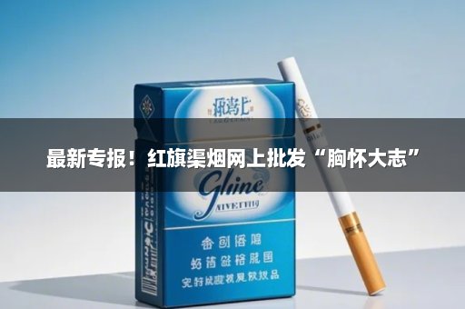 最新专报！红旗渠烟网上批发“胸怀大志”