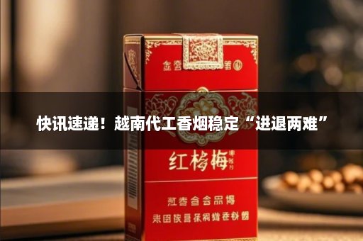 快讯速递！越南代工香烟稳定“进退两难”
