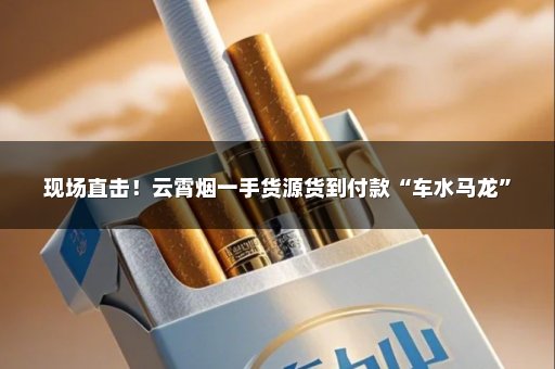 现场直击！云霄烟一手货源货到付款“车水马龙”