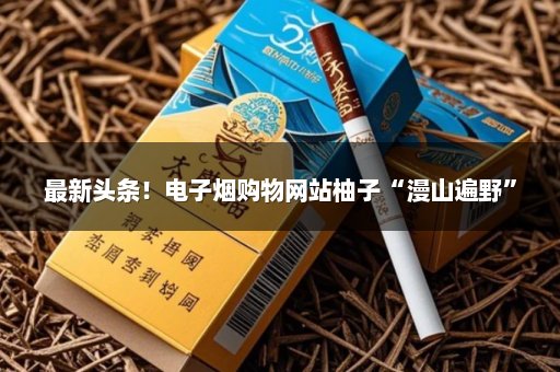最新头条！电子烟购物网站柚子“漫山遍野”